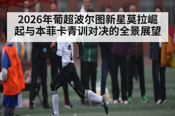 2026年葡超波尔图新星莫拉崛起与本菲卡青训对决的全景展望