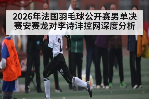 2026年法国羽毛球公开赛男单决赛安赛龙对李诗沣控网深度分析