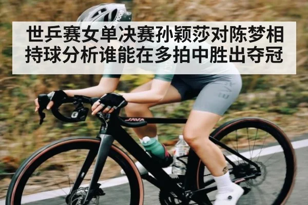 世乒赛女单决赛孙颖莎对陈梦相持球分析谁能在多拍中胜出夺冠